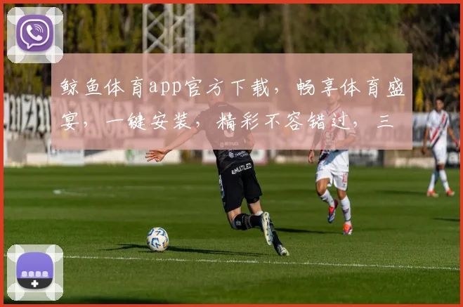 鲸鱼体育app官方下载，畅享体育盛宴，一键安装，精彩不容错过，三重福利等你来