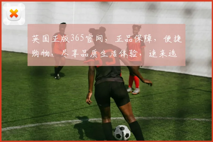 英国正版365官网，正品保障，便捷购物，尽享品质生活体验，速来选购