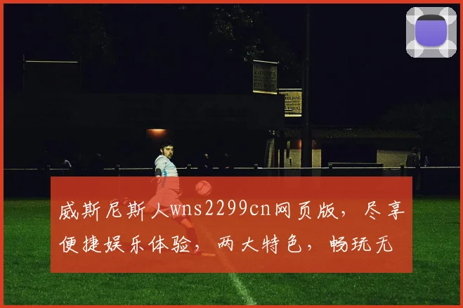 威斯尼斯人wns2299cn网页版，尽享便捷娱乐体验，两大特色，畅玩无忧