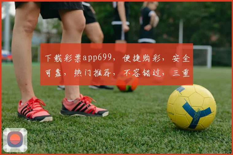 下载彩票app699，便捷购彩，安全可靠，热门推荐，不容错过，三重福利等你来