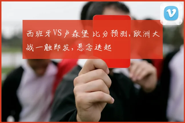 西班牙VS卢森堡 比分预测,欧洲大战一触即发,悬念迭起